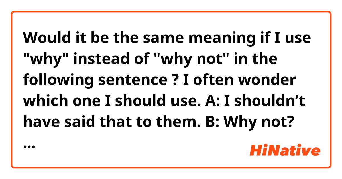 Would it be the same meaning if I use "why" instead of "why not" in the following sentence ?
I often wonder which one I should use.

A: I shouldn’t have said that to them.
B: Why not? They looked so excited during your speech