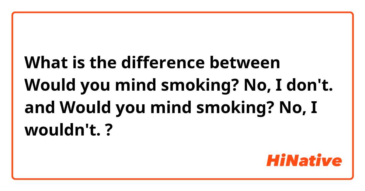 What is the difference between Would you mind smoking? No, I don't. and Would you mind smoking? No, I wouldn't. ?