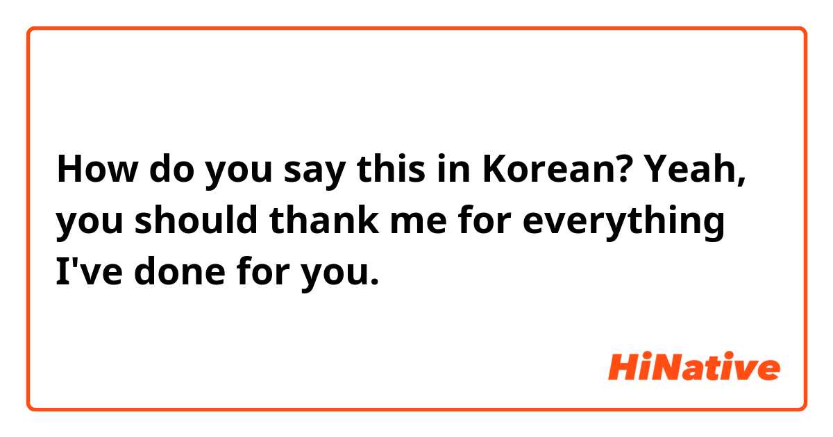 How do you say this in Korean? Yeah, you should thank me for everything I've done for you.