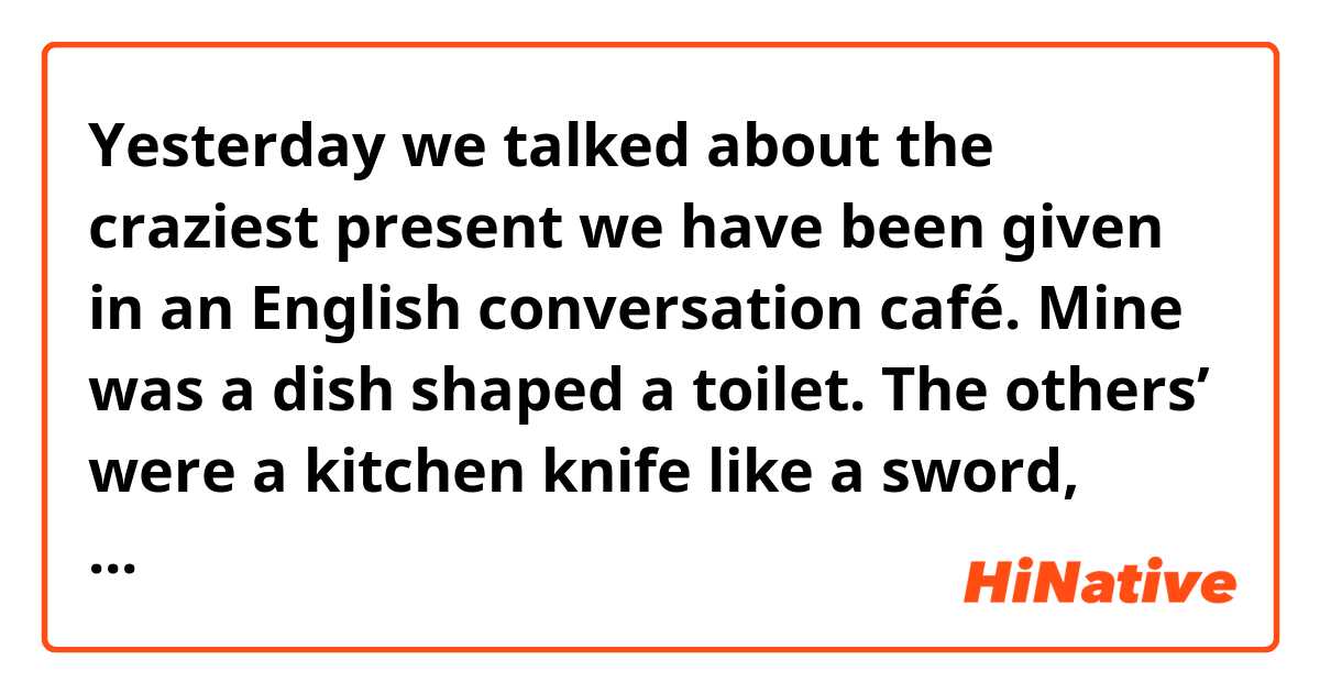 Yesterday we talked about the craziest present we have been given in an English conversation café. Mine was a dish shaped a toilet. The others’ were a kitchen knife like a sword, dried cuttlefish, and a pink striped bag that she didn’t like. 

Is this writing correct?