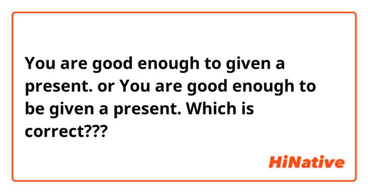 You are  good enough to given a present.
or
You are good enough to be given a present.

Which is correct???