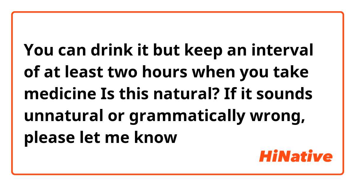 You can drink it but keep an interval of at least two hours when you take medicine

Is this natural? If it sounds unnatural or grammatically wrong, please let me know😊