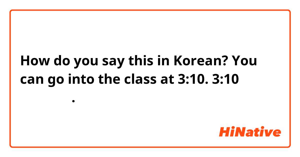 How do you say this in Korean? You can go into the class at 3:10. 3:10부터 들어오면 돼요. 