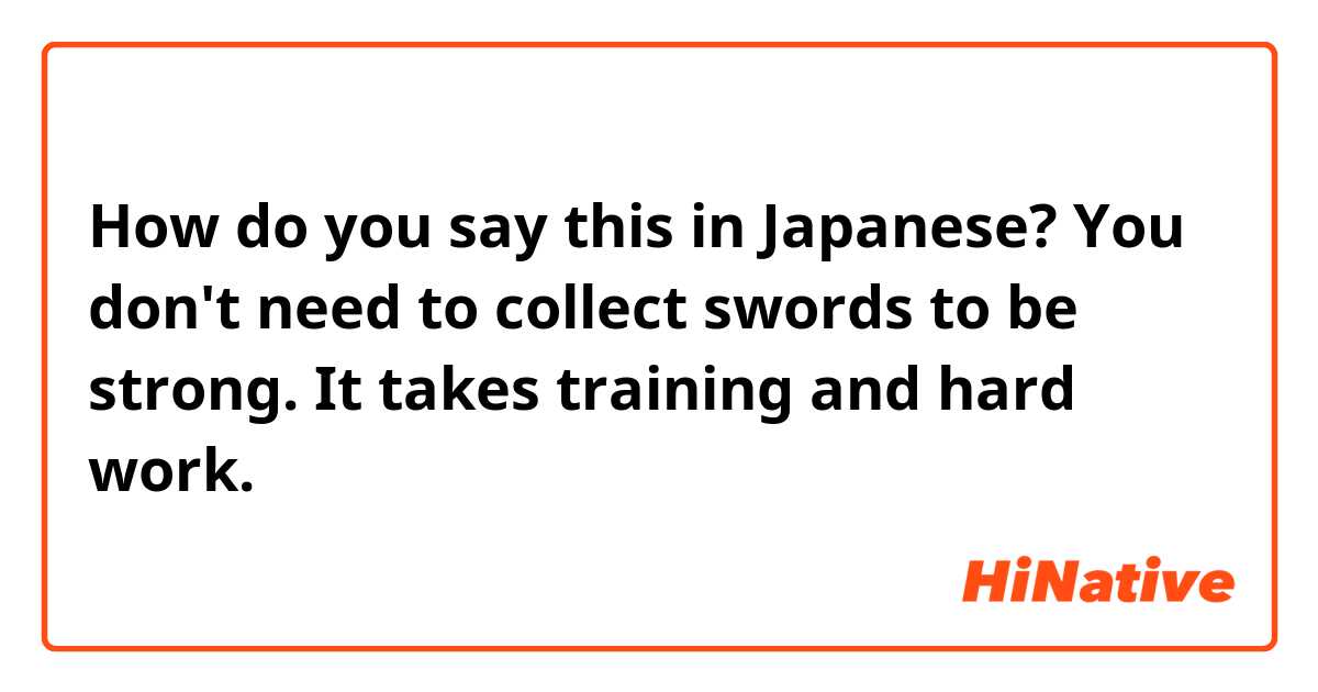 How do you say this in Japanese? You don't need to collect swords to be strong. It takes training and hard work. 