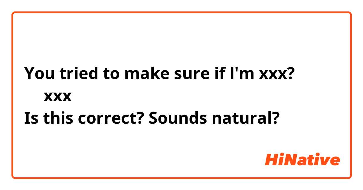 You tried to make sure if l'm xxx?
私がxxxかどうか 確認しようとしたの？
Is this correct? Sounds natural?