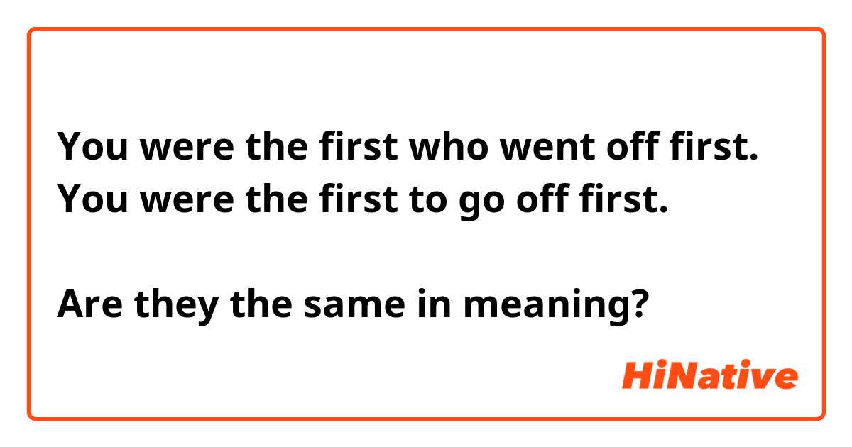 You were the first who went off first.
You were the first to go off first.

Are they the same in meaning?
