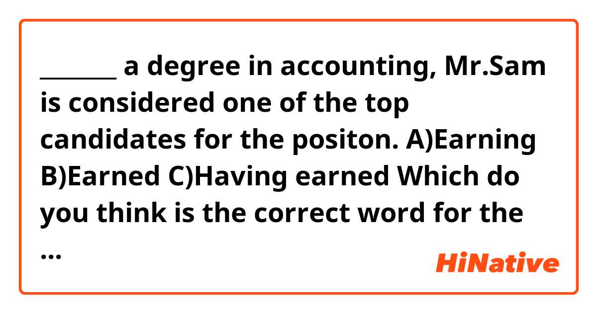 _______ a degree in accounting, Mr.Sam is considered one of the top candidates for the positon.

A)Earning
B)Earned
C)Having earned

Which do you think is the correct word for the blank?
Could you explain? In my thought, it sounds weird, they seems all to be correct.