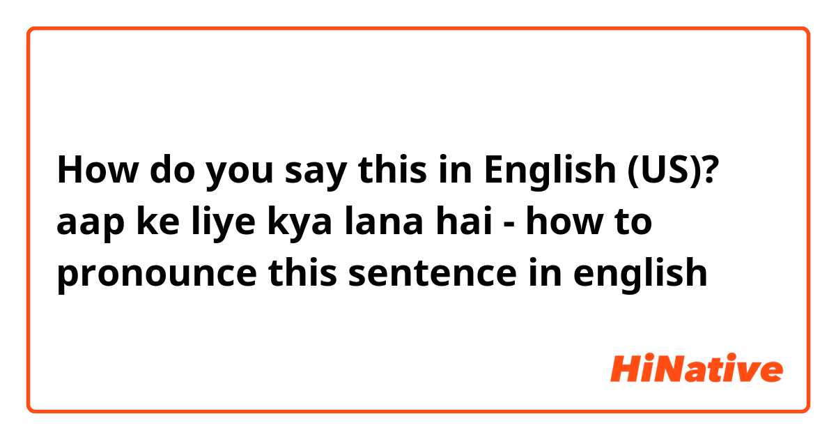 How do you say this in English (US)? aap ke liye kya lana hai - how to pronounce this sentence in english