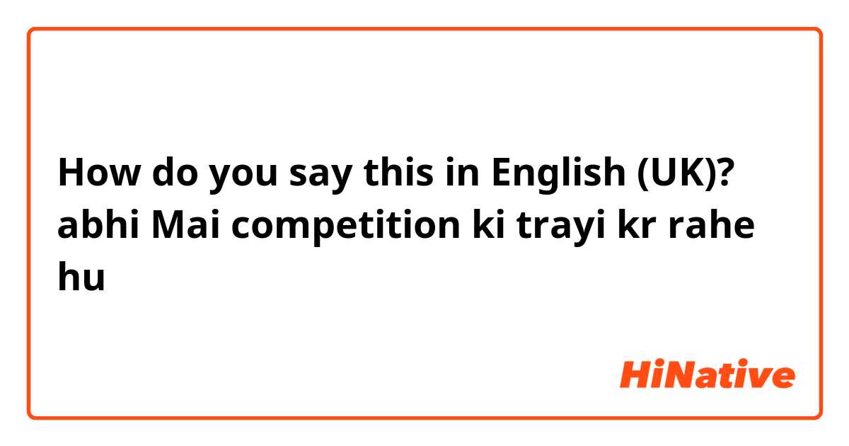 How do you say this in English (UK)? abhi Mai competition ki trayi kr rahe hu