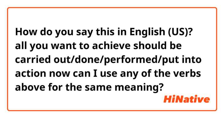 How do you say this in English (US)? all you want to achieve should be carried out/done/performed/put into action now

can I use any of the verbs above for the same meaning?