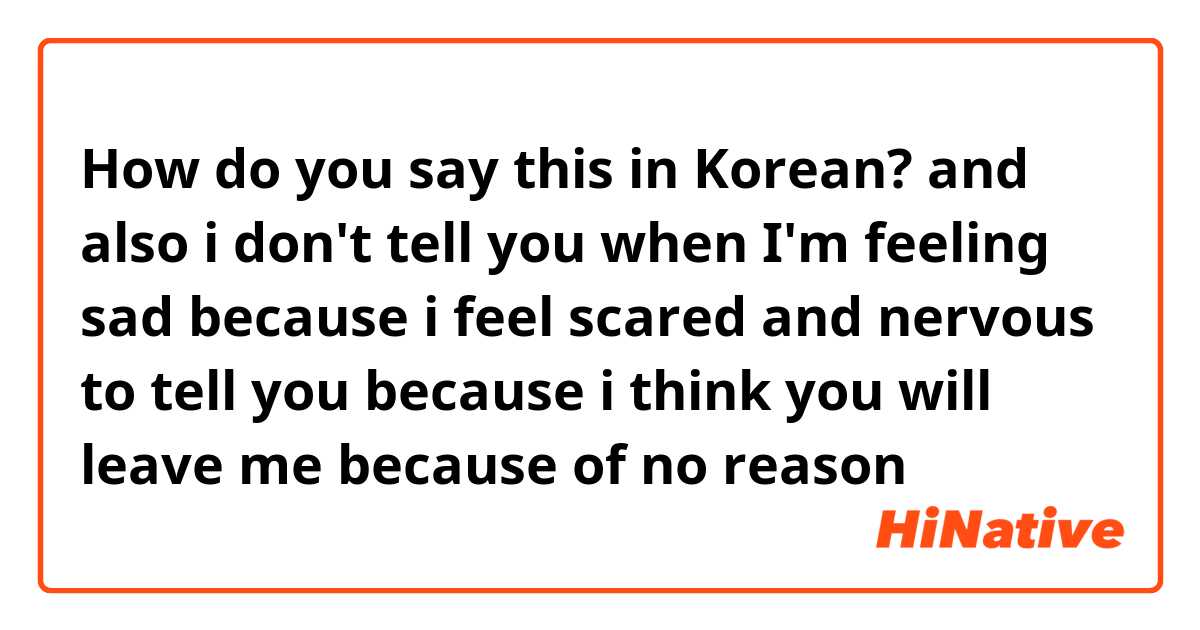 How do you say this in Korean?  and also i don't tell you when I'm feeling sad because i feel scared and nervous to tell you because i think you will leave me because of no reason