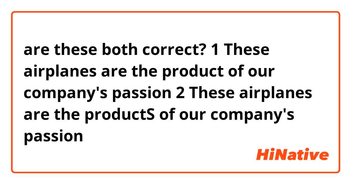 are these both correct?

1 These airplanes are the product of our company's passion
2 These airplanes are the productS of our company's passion