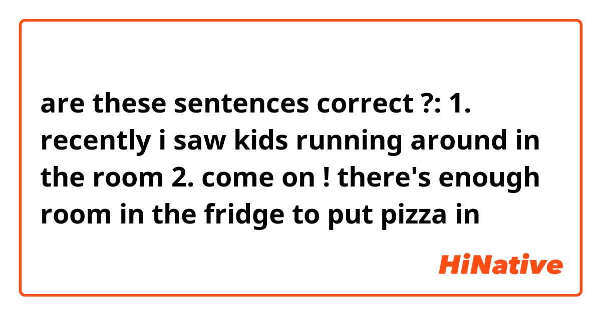 are these sentences correct ?:

1. recently i saw kids running around in the room
2. come on ! there's enough room in the fridge to put pizza in