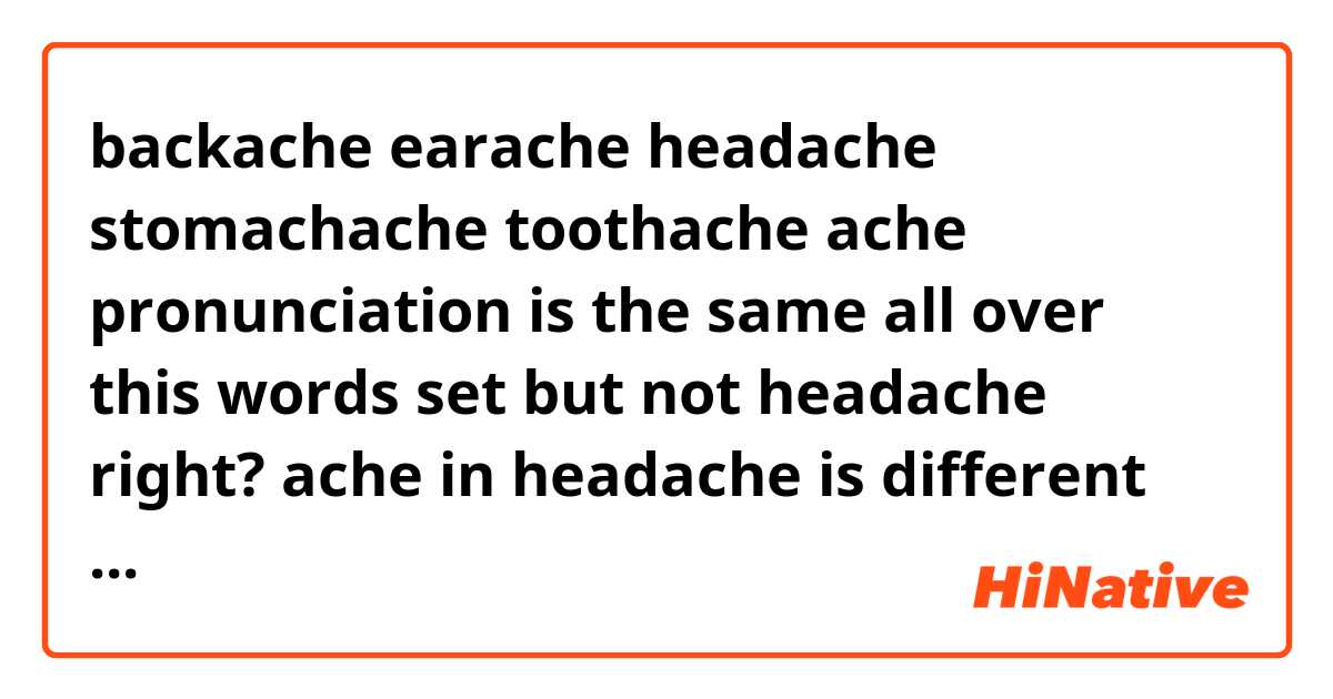 backache earache headache stomachache toothache

ache pronunciation is the same all over this words set but not headache right?

ache in headache is different fast am I wrong?