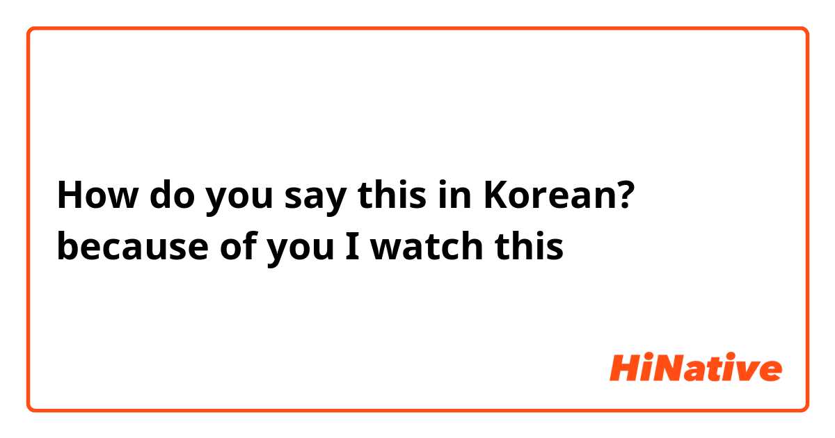 How do you say this in Korean? because of you I watch this 