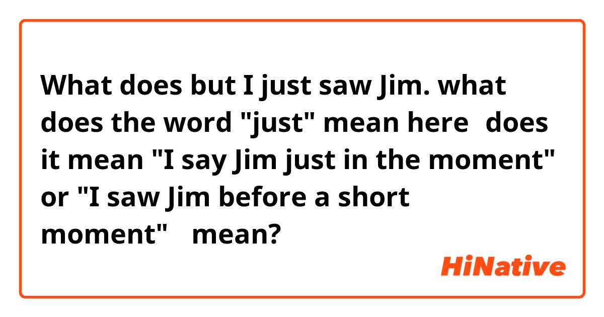 What does but I just saw Jim.
what does the word "just" mean here？does it mean "I say Jim just in the moment" or "I saw Jim before a short moment"？ mean?