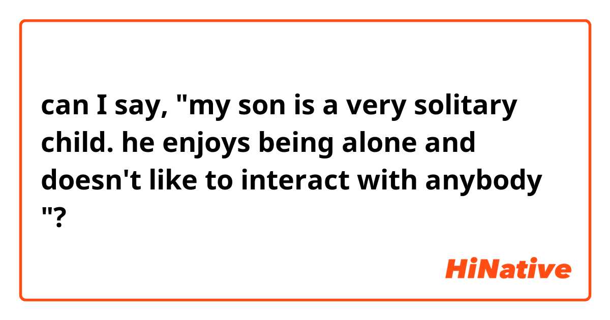 can I say, "my son is a very solitary child. he enjoys being alone and doesn't like to interact with anybody "?