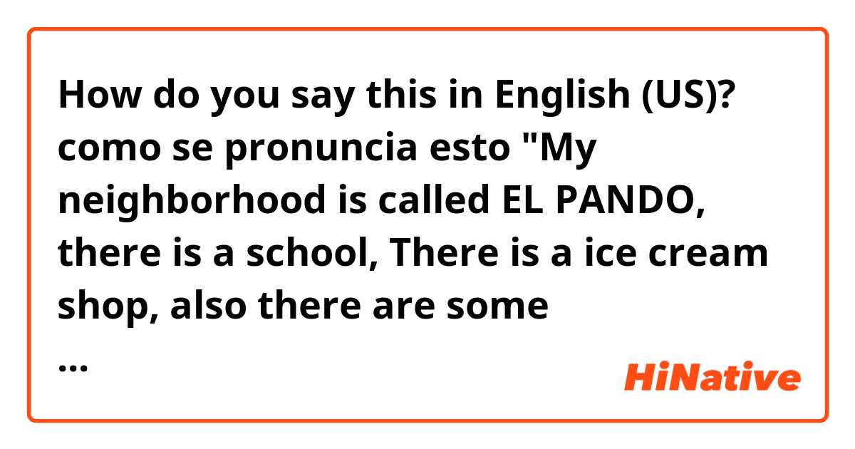How do you say this in English (US)? como se pronuncia esto "My neighborhood is called EL PANDO, there is a school, There is a ice cream shop, also there are some restaurants,  There is a church, there is a Football pitch and also there is a shopping mall, there are taxis."