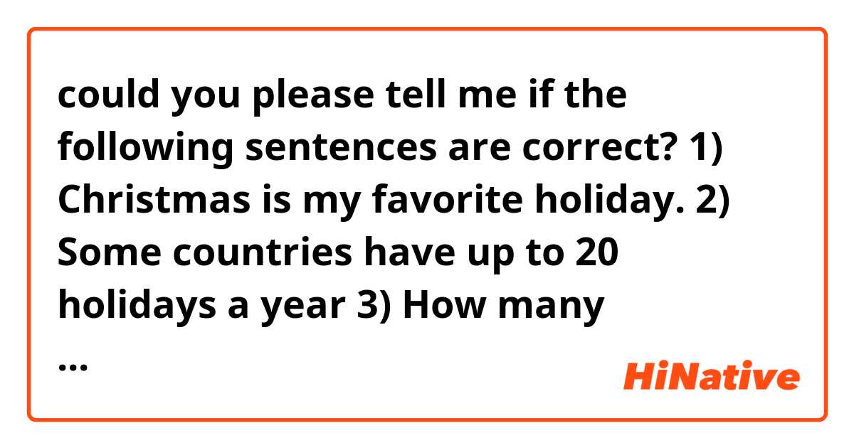 could you please tell me if the following sentences are correct? 

1) Christmas is my favorite holiday. 

2) Some countries have up to 20 holidays a year 

3) How many vacations/holidays did you take last year? 

4) I went on vacation/holiday three times last year 
