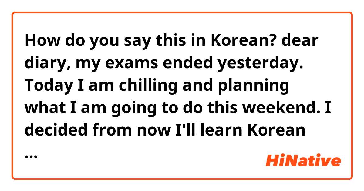 How do you say this in Korean? dear diary, my exams ended yesterday. Today I am chilling and planning what I am going to do this weekend. I decided from now I'll learn Korean consistently due to my exams I wasn't able to study Korean. I'll make sure I'll give time for studying Korean
