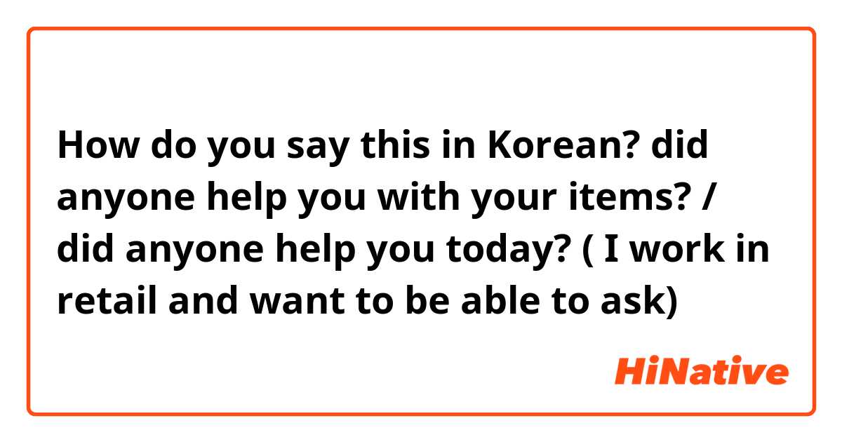 How do you say this in Korean? did anyone help you with your items? / did anyone help you today? ( I work in retail and want to be able to ask)