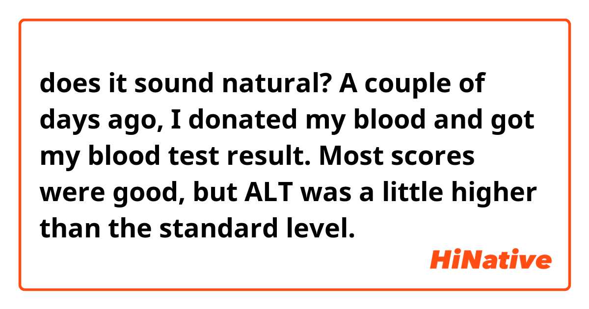 does it sound natural?

A couple of days ago, I donated my blood and got my blood test result. Most scores were good, but ALT was a little higher than the standard level.