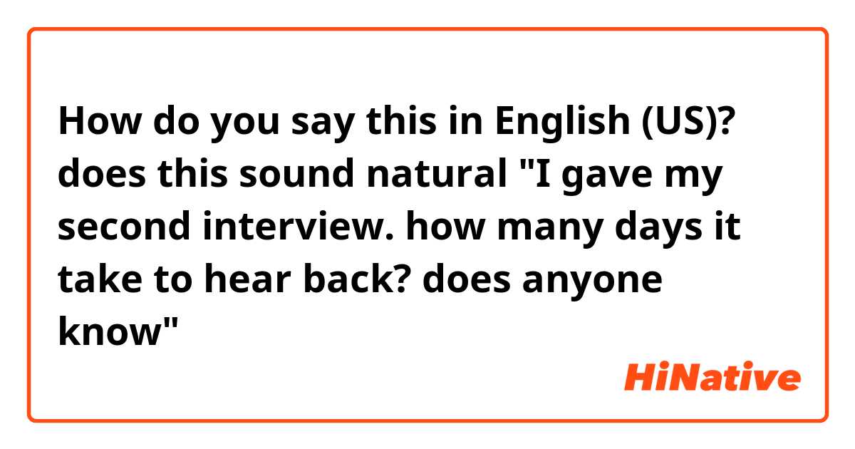 How do you say this in English (US)? does this sound natural "I gave my second interview. how many days it take to hear back? does anyone know"
