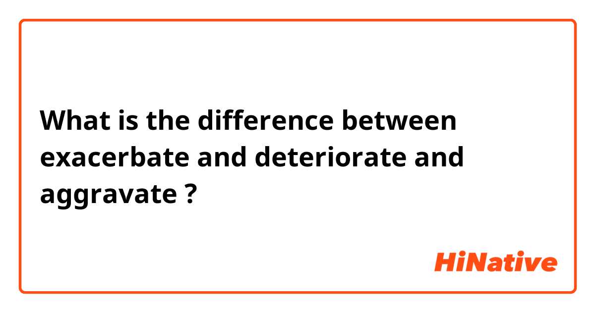 What is the difference between exacerbate and deteriorate and aggravate ?