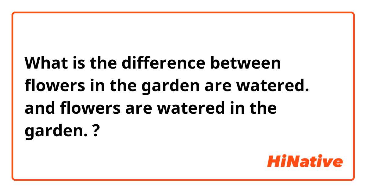 What is the difference between flowers in the garden are watered. and flowers are watered  in the garden. ?