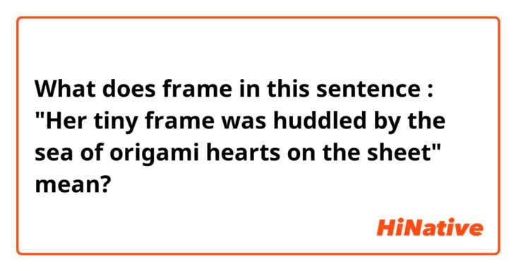 What does frame in this sentence : "Her tiny frame was huddled by the sea of origami hearts on the sheet" mean?