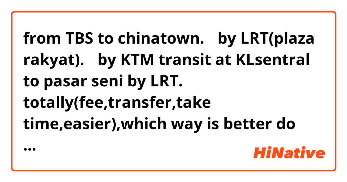 from TBS to chinatown.
・by LRT(plaza rakyat).
・by KTM transit at KLsentral to pasar seni by LRT.

totally(fee,transfer,take time,easier),which way is better do you think?

TBSからchinatownの行き方
・LRT(plaza rakyat下車)
・KTMでKLsentralへ行って、LRTに乗換えてpasar seni下車

総合的にみて(費用、乗換、所要時間、簡単さ)、どちらが良いと思いますか？