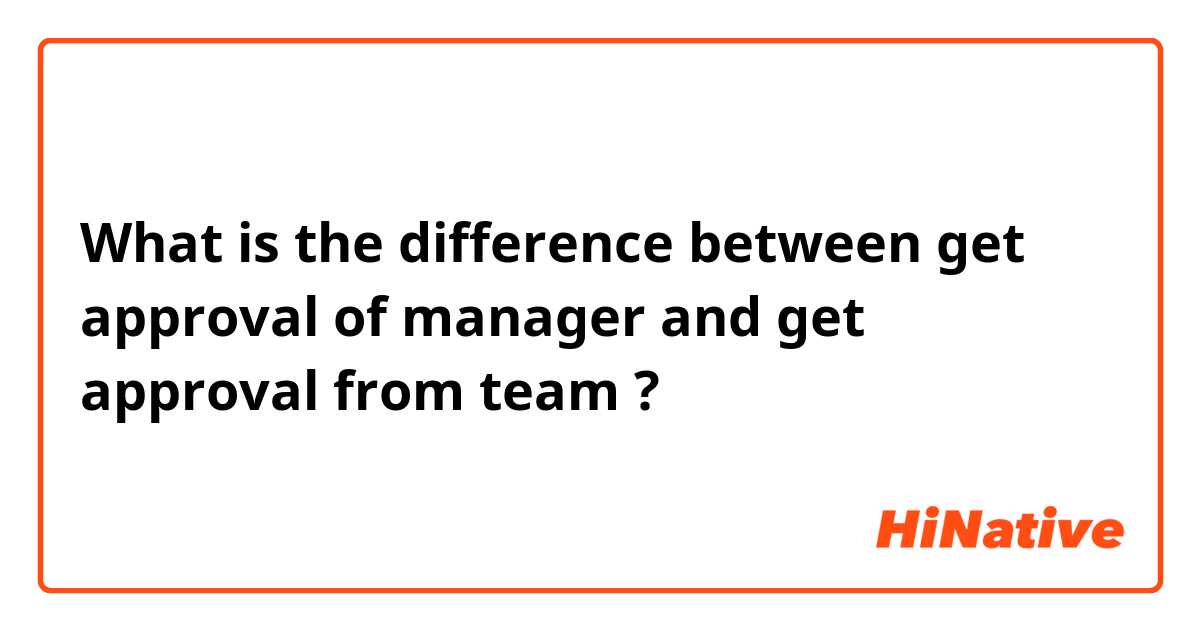 What is the difference between get approval of manager and get approval from team ?