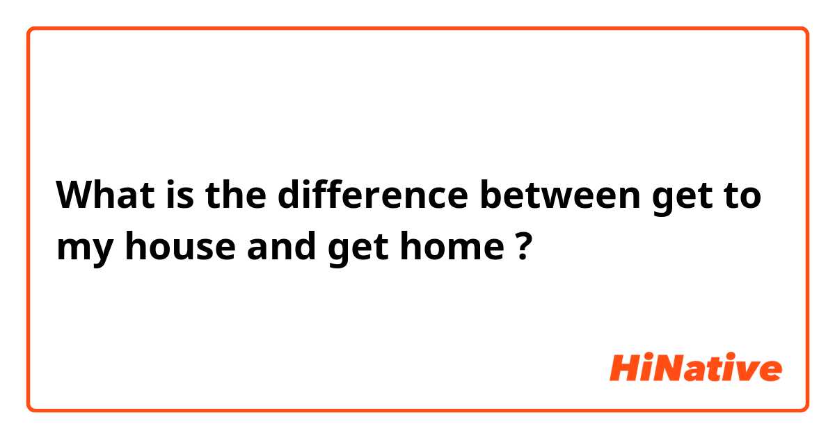 What is the difference between get to my house and get home ?