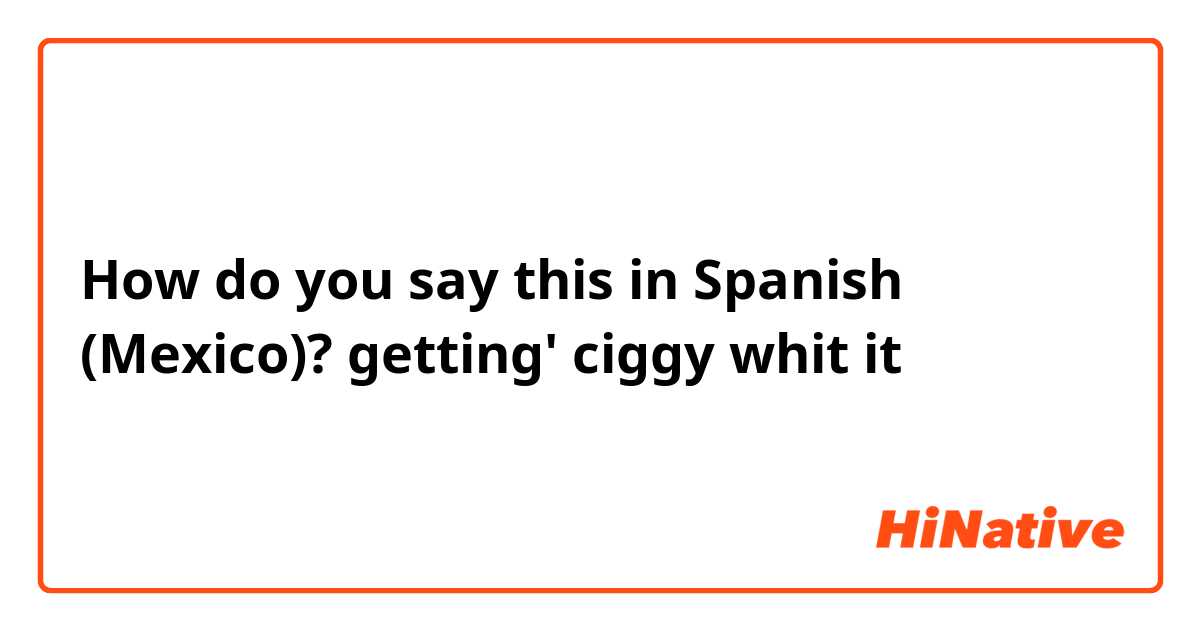 How do you say this in Spanish (Mexico)? getting' ciggy whit it