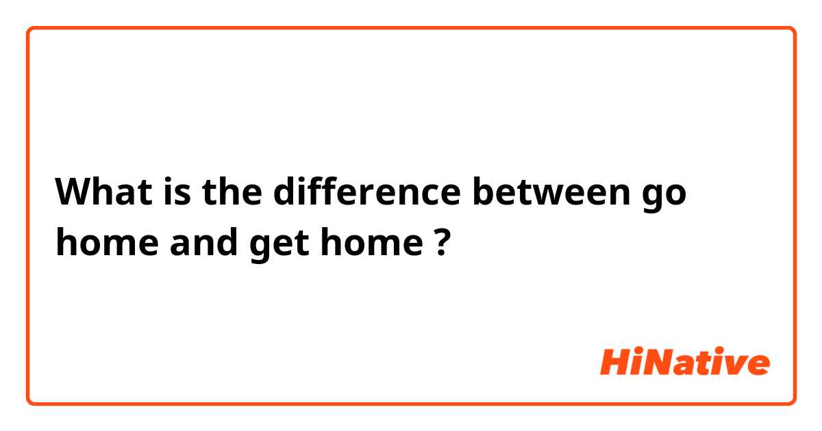 What is the difference between go home  and get home ?
