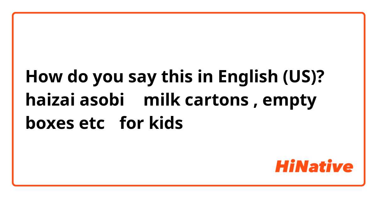 How do you say this in English (US)? haizai asobi （ milk cartons , empty boxes etc ）for kids
