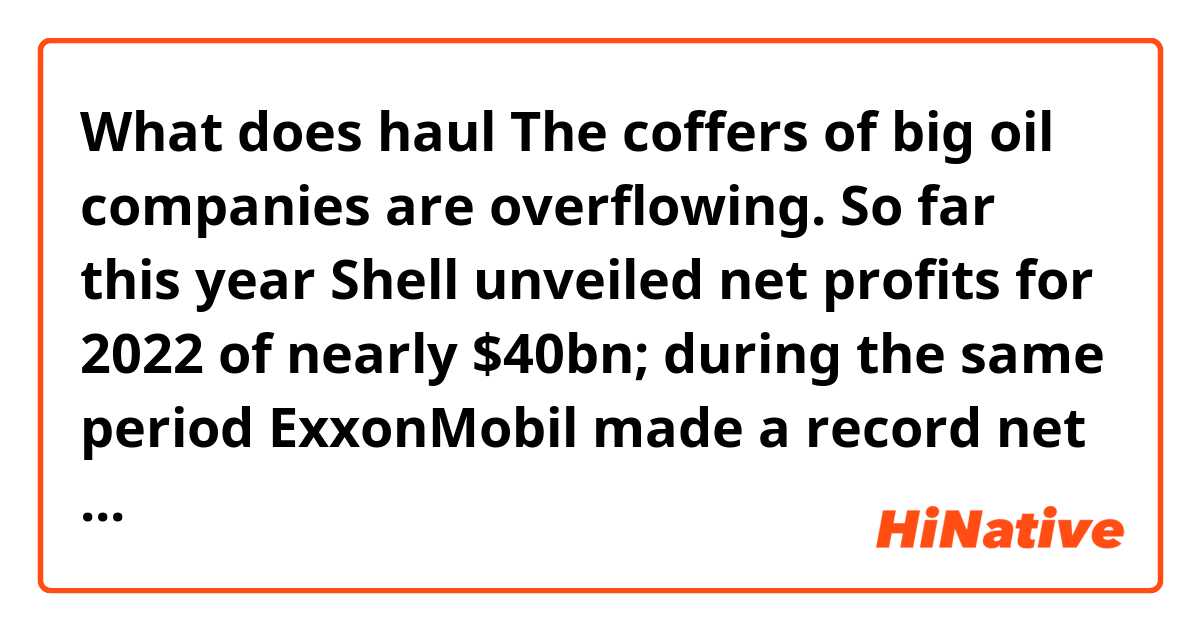 What does haul

The coffers of big oil companies are overflowing. So far this year Shell unveiled net profits for 2022 of nearly $40bn; during the same period ExxonMobil made a record net profit of $55.7bn and Chevron’s doubled. BP will add to the haul on Tuesday  mean?