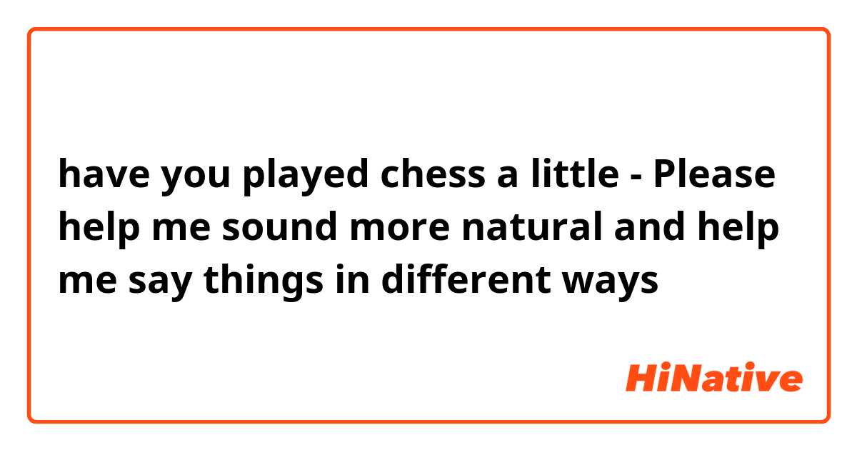 have you played chess a little 
- Please help me sound more natural and help me say things in different ways 
