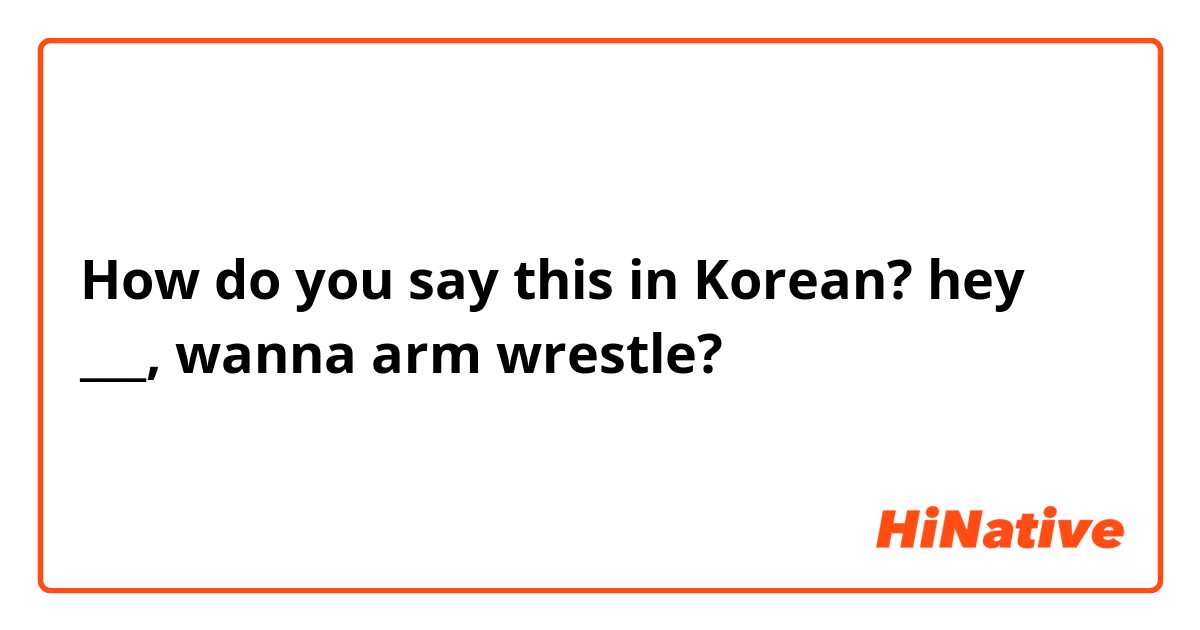 How do you say this in Korean? hey ___, wanna arm wrestle?