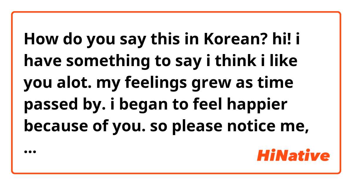 How do you say this in Korean? hi! i have something to say
i think i like you alot.
my feelings grew as time passed by. i began to feel happier because of you. so please notice me, dont avoid me.
