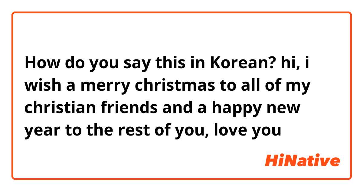 How do you say this in Korean? hi, i wish a merry christmas to all of my christian friends and a happy new year to the rest of you, love you