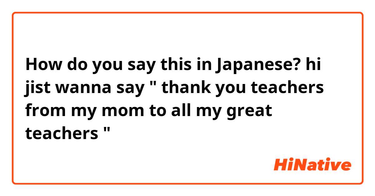 How do you say this in Japanese? hi jist wanna say " thank you teachers from my mom to all my great teachers " 