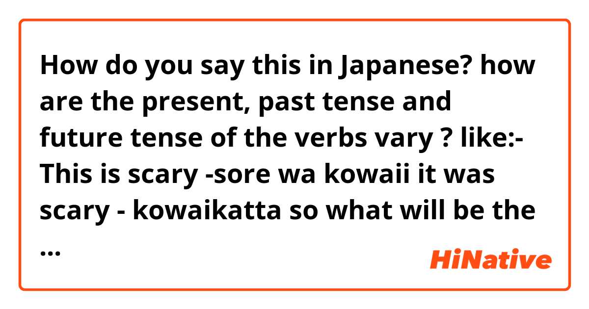 How do you say this in Japanese? how are the present, past tense and future tense of the verbs vary ? like:- This is scary -sore wa kowaii
     it was scary - kowaikatta 
so what will be the future tense? 

give as many examples as possible please