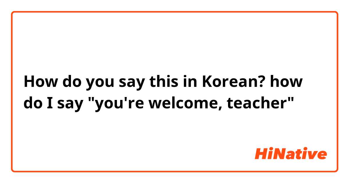 How do you say this in Korean? how do I say "you're welcome, teacher" 