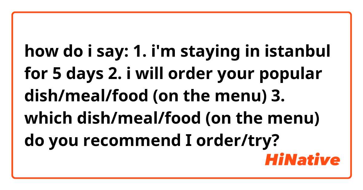 how do i say:

1. i'm staying in istanbul for 5 days
2. i will order your popular dish/meal/food (on the menu)
3. which dish/meal/food (on the menu) do you recommend I order/try? 