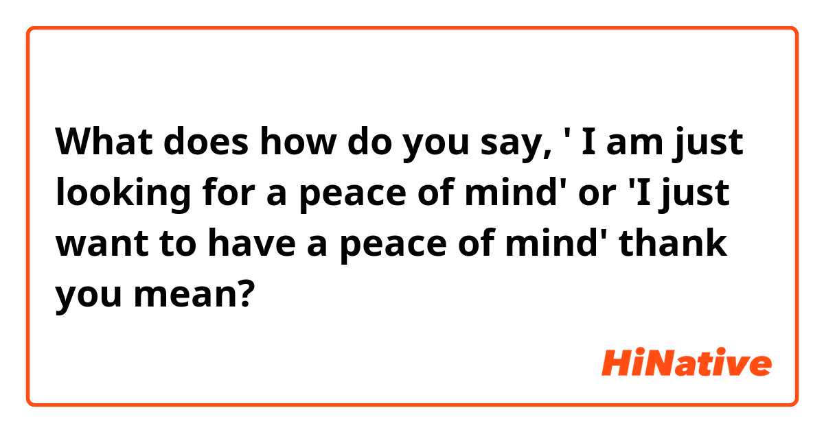 What does how do you say, ' I am just looking for a peace of mind' or 'I just want to have a peace of mind' thank you  mean?