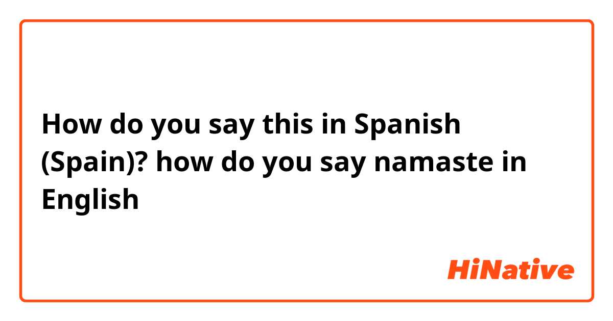 How do you say this in Spanish (Spain)? how do you say namaste in English 