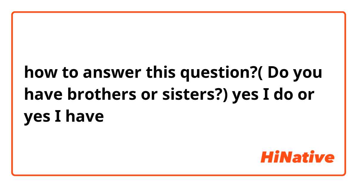 how to answer this question?( Do you have brothers or sisters?)
yes I do or yes I have
