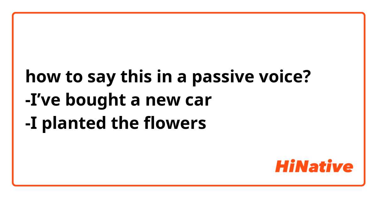 how to say this in a passive voice?🙏🏻
-I’ve bought a new car 
-I planted the flowers
