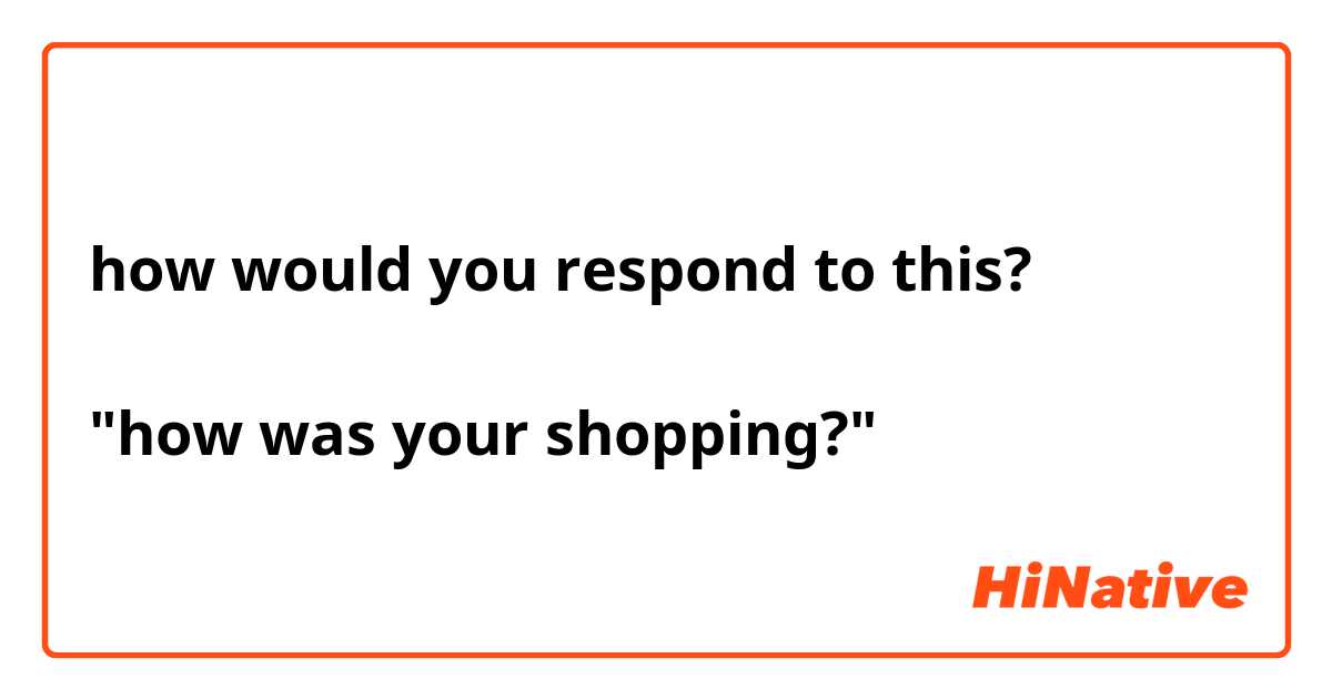 how would you respond to this?

"how was your shopping?"